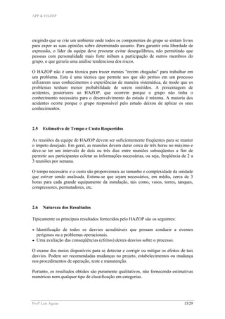 APP & HAZOP
Profa
Laís Aguiar 13/29
exigindo que se crie um ambiente onde todos os componentes do grupo se sintam livres
para expor as suas opiniões sobre determinado assunto. Para garantir esta liberdade de
expressão, o líder da equipe deve procurar evitar desequilíbrios, não permitindo que
pessoas com personalidade mais forte inibam a participação de outros membros do
grupo, o que geraria uma análise tendenciosa dos riscos.
O HAZOP não é uma técnica para trazer mentes "recém chegadas" para trabalhar em
um problema. Esta é uma técnica que permite aos que são peritos em um processo
utilizarem seus conhecimentos e experiências de maneira sistemática, de modo que os
problemas tenham menor probabilidade de serem omitidos. A porcentagem de
acidentes, posteriores ao HAZOP, que ocorrem porque o grupo não tinha o
conhecimento necessário para o desenvolvimento do estudo é mínima. A maioria dos
acidentes ocorre porque o grupo responsável pelo estudo deixou de aplicar os seus
conhecimentos.
2.5 Estimativa de Tempo e Custo Requeridos
As reuniões da equipe de HAZOP devem ser suficientemente freqüentes para se manter
o ímpeto desejado. Em geral, as reuniões devem durar cerca de três horas no máximo e
deve-se ter um intervalo de dois ou três dias entre reuniões subseqüentes a fim de
permitir aos participantes coletar as informações necessárias, ou seja, freqüência de 2 a
3 reuniões por semana.
O tempo necessário e o custo são proporcionais ao tamanho e complexidade da unidade
que estiver sendo analisada. Estima-se que sejam necessários, em média, cerca de 3
horas para cada grande equipamento da instalação, tais como, vasos, torres, tanques,
compressores, permutadores, etc.
2.6 Natureza dos Resultados
Tipicamente os principais resultados fornecidos pelo HAZOP são os seguintes:
- Identificação de todos os desvios acreditáveis que possam conduzir a eventos
perigosos ou a problemas operacionais.
- Uma avaliação das conseqüências (efeitos) destes desvios sobre o processo.
O exame dos meios disponíveis para se detectar e corrigir ou mitigar os efeitos de tais
desvios. Podem ser recomendadas mudanças no projeto, estabelecimentos ou mudança
nos procedimentos de operação, teste e manutenção.
Portanto, os resultados obtidos são puramente qualitativos, não fornecendo estimativas
numéricas nem qualquer tipo de classificação em categorias.
 