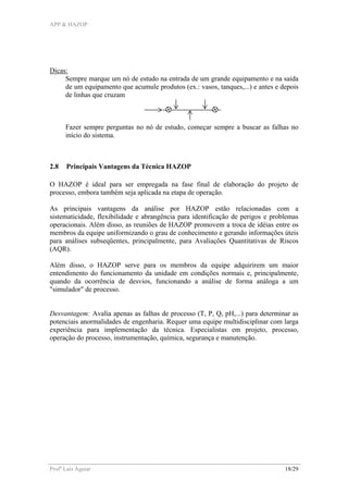 APP & HAZOP
Profa
Laís Aguiar 18/29
Dicas:
Sempre marque um nó de estudo na entrada de um grande equipamento e na saída
de um equipamento que acumule produtos (ex.: vasos, tanques,...) e antes e depois
de linhas que cruzam
Fazer sempre perguntas no nó de estudo, começar sempre a buscar as falhas no
início do sistema.
2.8 Principais Vantagens da Técnica HAZOP
O HAZOP é ideal para ser empregada na fase final de elaboração do projeto de
processo, embora também seja aplicada na etapa de operação.
As principais vantagens da análise por HAZOP estão relacionadas com a
sistematicidade, flexibilidade e abrangência para identificação de perigos e problemas
operacionais. Além disso, as reuniões de HAZOP promovem a troca de idéias entre os
membros da equipe uniformizando o grau de conhecimento e gerando informações úteis
para análises subseqüentes, principalmente, para Avaliações Quantitativas de Riscos
(AQR).
Além disso, o HAZOP serve para os membros da equipe adquirirem um maior
entendimento do funcionamento da unidade em condições normais e, principalmente,
quando da ocorrência de desvios, funcionando a análise de forma análoga a um
"simulador" de processo.
Desvantagem: Avalia apenas as falhas de processo (T, P, Q, pH,...) para determinar as
potenciais anormalidades de engenharia. Requer uma equipe multidisciplinar com larga
experiência para implementação da técnica. Especialistas em projeto, processo,
operação do processo, instrumentação, química, segurança e manutenção.
 