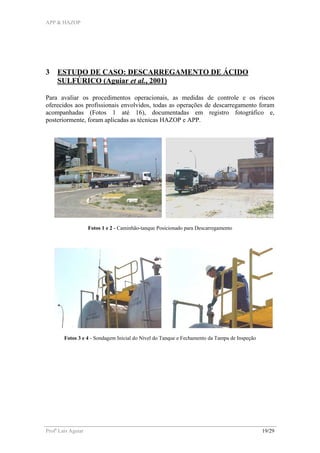 APP & HAZOP
Profa
Laís Aguiar 19/29
3 ESTUDO DE CASO: DESCARREGAMENTO DE ÁCIDO
SULFÚRICO (Aguiar et al., 2001)
Para avaliar os procedimentos operacionais, as medidas de controle e os riscos
oferecidos aos profissionais envolvidos, todas as operações de descarregamento foram
acompanhadas (Fotos 1 até 16), documentadas em registro fotográfico e,
posteriormente, foram aplicadas as técnicas HAZOP e APP.
Fotos 1 e 2 - Caminhão-tanque Posicionado para Descarregamento
Fotos 3 e 4 - Sondagem Inicial do Nível do Tanque e Fechamento da Tampa de Inspeção
 