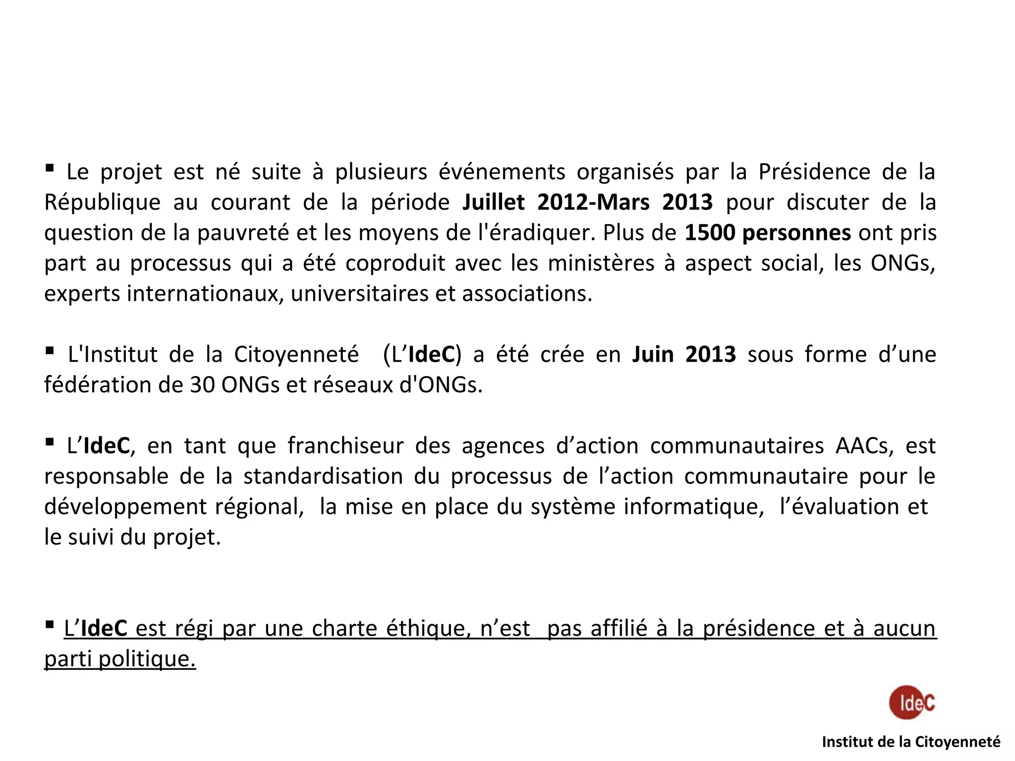 Le projet est né suite à plusieurs événements organisés par la Présidence de la
République au courant de la période Juillet 2012-Mars 2013 pour discuter de la
question de la pauvreté et les moyens de l'éradiquer. Plus de 1500 personnes ont pris
part au processus qui a été coproduit avec les ministères à aspect social, les ONGs,
experts internationaux, universitaires et associations.
 L'Institut de la Citoyenneté (L’IdeC) a été crée en Juin 2013 sous forme d’une
fédération de 30 ONGs et réseaux d'ONGs.
 L’IdeC, en tant que franchiseur des agences d’action communautaires AACs, est
responsable de la standardisation du processus de l’action communautaire pour le
développement régional, la mise en place du système informatique, l’évaluation et
le suivi du projet.
 L’IdeC est régi par une charte éthique, n’est pas affilié à la présidence et à aucun
parti politique.
Institut de la Citoyenneté

 