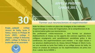 ……………….
……………………………….
30
……………….
……………………………….
APPEL À PROJETS
CARDIE 2017
Aider les élèves à mettre en place des stratégies et des méthodes
d’apprentissage au niveau de l’organisation, de la compréhension et de
la mémorisation grâce aux neurosciences.
Des professeurs «relais-ressources » sont formés sur plusieurs
établissements et réseau sur les apports des sciences cognitives, leurs
collègues enseignants sont parallèlement sensibilisés grâce à des
conférences. Des expérimentations sont menées « les cogni classes »
sur plusieurs établissements du réseau Gérard Philippe et Marie Curie,
sur une seconde au lycée Paul Valéry et au collège Janson de Sailly. Un
retour en analyse de pratiques sur les expérimentations est prévu lors
d’un « atelier de la CARDIE ».
Former aux neurosciences et expérimenter
Projet collectif : collège
Janson de Sailly, lycée P
Valéry, réseau G Philippe M
Curie (REP), collège C
Chappe, collège S Delaunay
(REP), collège G Palissy et
écoles Murat et Lacordaire
 