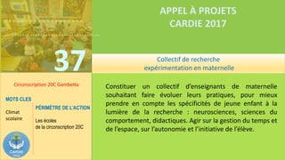 ……………….
……………………………….
37
APPEL À PROJETS
CARDIE 2017
Circonscription 20C Gambetta Constituer un collectif d’enseignants de maternelle
souhaitant faire évoluer leurs pratiques, pour mieux
prendre en compte les spécificités de jeune enfant à la
lumière de la recherche : neurosciences, sciences du
comportement, didactiques. Agir sur la gestion du temps et
de l’espace, sur l’autonomie et l’initiative de l’élève.
MOTS CLES
Climat
scolaire
PÉRIMÈTRE DE L’ACTION
Les écoles
de la circonscription 20C
Collectif de recherche
expérimentation en maternelle
 