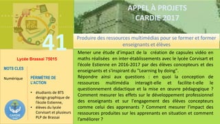……………….
……………………………….
41
APPEL À PROJETS
CARDIE 2017
Lycée Brassai 75015
Mener une étude d’impact de la création de capsules vidéo en
maths réalisées en inter-établissements avec le lycée Corvisart et
l’école Estienne en 2016-2017 par des élèves concepteurs et des
enseignants et s'inspirant du "Learning by doing".
Répondre ainsi aux questions : en quoi la conception de
ressources multimédia interagit-elle et facilite-t-elle le
questionnement didactique et la mise en œuvre pédagogique ?
Comment mesurer les effets sur le développement professionnel
des enseignants et sur l'engagement des élèves concepteurs
comme celui des apprenants ? Comment mesurer l'impact des
ressources produites sur les apprenants en situation et comment
l’améliorer ?
MOTS CLES
Numérique PÉRIMÈTRE DE
L’ACTION
• étudiants de BTS
design graphique de
l’école Estienne,
• élèves du lycée
Corvisart et plusieurs
PLP de Brassai
Produire des ressources multimédias pour se former et former
enseignants et élèves
 