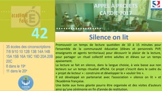 ……………….
……………………………….
42
……………….
……………………………….
APPEL À PROJETS
CARDIE 2017
Promouvoir un temps de lecture quotidien de 10 à 15 minutes pour
l’ensemble de la communauté éducative (élèves et personnels PVP,
enseignants et agents territoriaux) pour découvrir le plaisir de la lecture,
pour partager un rituel collectif entre adultes et élèves sur un temps
apaisement.
La lecture se fait en silence, dans la langue choisie, à voix basse aux non
lecteurs sur un temps ritualisé affiché. Ce projet s’inscrit dans le cadre du
« projet de lecteur » : construire et développer le « vouloir lire ».
Il est développé en partenariat avec l’association « silence on lit » et
l’Académie française.
Une boite aux livres géante pourra être organisée et des visites d’auteurs
ainsi qu’une cérémonie en fin d’année de restitution.
Silence on lit
35 écoles des circonscriptions :
7/8 9/10 10 12B 13B 14A 14B
15A 15B 16A 19C 19D 20A 20B
20C
8 dans le 19e
11 dans le 20e
 