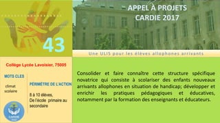 ……………….
……………………………….
43
APPEL À PROJETS
CARDIE 2017
Collège Lycée Lavoisier, 75005
Consolider et faire connaître cette structure spécifique
novatrice qui consiste à scolariser des enfants nouveaux
arrivants allophones en situation de handicap; développer et
enrichir les pratiques pédagogiques et éducatives,
notamment par la formation des enseignants et éducateurs.
MOTS CLES
climat
scolaire
PÉRIMÈTRE DE L’ACTION
8 à 10 élèves,
De l’école primaire au
secondaire
Un e ULIS p ou r les élèves allop h on es arrivants
 