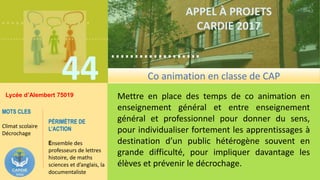 ……………….
……………………………….
44
……………….
……………………………….
APPEL À PROJETS
CARDIE 2017
Lycée d’Alembert 75019 Mettre en place des temps de co animation en
enseignement général et entre enseignement
général et professionnel pour donner du sens,
pour individualiser fortement les apprentissages à
destination d’un public hétérogène souvent en
grande difficulté, pour impliquer davantage les
élèves et prévenir le décrochage.
MOTS CLES
Climat scolaire
Décrochage
PÉRIMÈTRE DE
L’ACTION
Ensemble des
professeurs de lettres
histoire, de maths
sciences et d’anglais, la
documentaliste
Co animation en classe de CAP
 