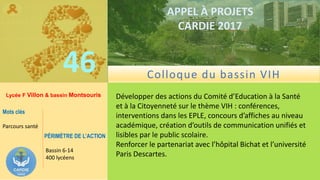 ……………….
……………………………….
46
APPEL À PROJETS
CARDIE 2017
Lycée F Villon & bassin Montsouris Développer des actions du Comité d’Education à la Santé
et à la Citoyenneté sur le thème VIH : conférences,
interventions dans les EPLE, concours d’affiches au niveau
académique, création d’outils de communication unifiés et
lisibles par le public scolaire.
Renforcer le partenariat avec l’hôpital Bichat et l’université
Paris Descartes.
Mots clés
Parcours santé
PÉRIMÈTRE DE L’ACTION
Bassin 6-14
400 lycéens
Colloque du bassin VIH
 