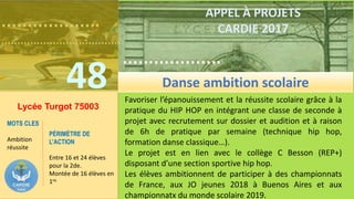 ……………….
……………………………….
48
……………….
……………………………….
APPEL À PROJETS
CARDIE 2017
Lycée Turgot 75003
Favoriser l’épanouissement et la réussite scolaire grâce à la
pratique du HIP HOP en intégrant une classe de seconde à
projet avec recrutement sur dossier et audition et à raison
de 6h de pratique par semaine (technique hip hop,
formation danse classique…).
Le projet est en lien avec le collège C Besson (REP+)
disposant d’une section sportive hip hop.
Les élèves ambitionnent de participer à des championnats
de France, aux JO jeunes 2018 à Buenos Aires et aux
championnatx du monde scolaire 2019.
MOTS CLES
Ambition
réussite
PÉRIMÈTRE DE
L’ACTION
Entre 16 et 24 élèves
pour la 2de.
Montée de 16 élèves en
1re.
Danse ambition scolaire
 