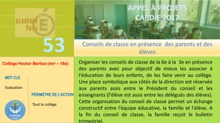 ……………….
……………………………….
53
MOTS CLES
Evaluation
MOTS CLES
Evaluation
APPEL À PROJETS
CARDIE 2017
Organiser les conseils de classe de la 6e à la 3e en présence
des parents avec pour objectif de mieux les associer à
l'éducation de leurs enfants, de les faire venir au collège.
Une place symbolique aux côtés de la direction est réservée
aux parents assis entre le Président du conseil et les
enseignants (l'élève est assis entre les délégués des élèves).
Cette organisation du conseil de classe permet un échange
constructif entre l'équipe éducative, la famille et l'élève. A
la fin du conseil de classe, la famille reçoit le bulletin
trimestriel.
Conseils de classe en présence des parents et des
élèves
Collège Hector Berlioz (REP – 18e)
PÉRIMÈTRE DE L’ACTION
Tout le collège
MOT CLE
Evaluation
 
