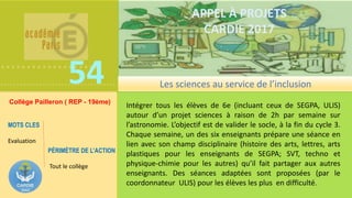 ……………….
………………………………
.
54
APPEL À PROJETS
CARDIE 2017
Intégrer tous les élèves de 6e (incluant ceux de SEGPA, ULIS)
autour d’un projet sciences à raison de 2h par semaine sur
l’astronomie. L’objectif est de valider le socle, à la fin du cycle 3.
Chaque semaine, un des six enseignants prépare une séance en
lien avec son champ disciplinaire (histoire des arts, lettres, arts
plastiques pour les enseignants de SEGPA; SVT, techno et
physique-chimie pour les autres) qu’il fait partager aux autres
enseignants. Des séances adaptées sont proposées (par le
coordonnateur ULIS) pour les élèves les plus en difficulté.
Les sciences au service de l’inclusion
Collège Pailleron ( REP - 19ème)
PÉRIMÈTRE DE L’ACTION
Tout le collège
MOTS CLES
Evaluation
 