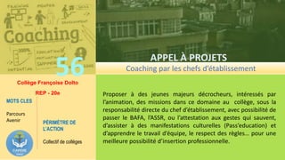 56
APPEL À PROJETS
CARDIE 2017
Proposer à des jeunes majeurs décrocheurs, intéressés par
l’animation, des missions dans ce domaine au collège, sous la
responsabilité directe du chef d’établissement, avec possibilité de
passer le BAFA, l’ASSR, ou l’attestation aux gestes qui sauvent,
d’assister à des manifestations culturelles (Pass’education) et
d’apprendre le travail d’équipe, le respect des règles… pour une
meilleure possibilité d’insertion professionnelle.
Coaching par les chefs d’établissement
Collège Françoise Dolto
REP - 20e
PÉRIMÈTRE DE
L’ACTION
Collectif de collèges
MOTS CLES
Parcours
Avenir
 