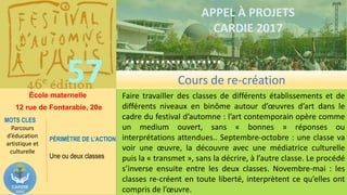 ……………….
……………………………….
57
……………….
……………………………….
APPEL À PROJETS
CARDIE 2017
École maternelle
12 rue de Fontarabie, 20e
Faire travailler des classes de différents établissements et de
différents niveaux en binôme autour d’œuvres d’art dans le
cadre du festival d’automne : l’art contemporain opère comme
un medium ouvert, sans « bonnes » réponses ou
interprétations attendues.. Septembre-octobre : une classe va
voir une œuvre, la découvre avec une médiatrice culturelle
puis la « transmet », sans la décrire, à l’autre classe. Le procédé
s’inverse ensuite entre les deux classes. Novembre-mai : les
classes re-créent en toute liberté, interprètent ce qu’elles ont
compris de l’œuvre.
MOTS CLES
Parcours
d’éducation
artistique et
culturelle
PÉRIMÈTRE DE L’ACTION
Une ou deux classes
Cours de re-création
 