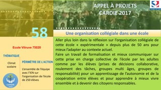……………….
……………………………….
58
……………….
……………………………….
APPEL À PROJETS
CARDIE 2017
Ecole Vitruve 75020
Aller plus loin dans la réflexion sur l’organisation collégiale de
cette école « expérimentale » depuis plus de 50 ans pour
mieux l’adapter au contexte actuel.
Faire un travail de formalisation et mieux communiquer sur
cette prise en charge collective de l’école par les adultes
comme par les élèves (prises de décisions collaborative,
roulement des tâches, groupes multi âges, groupes de
responsabilité) pour un apprentissage de l’autonomie et de la
coopération entre élèves et pour apprendre à mieux vivre
ensemble et à devenir des citoyens responsables.
THÉMATIQUE
Climat
scolaire
PÉRIMÈTRE DE L’ACTION
L’ensemble de l’équipe
avec l’IEN sur
l’organisation de l’école
de 250 élèves
Une organisation collégiale dans une école
 