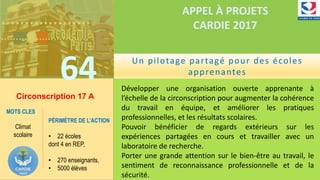 ……………….
…………………………
…….
64
APPEL À PROJETS
CARDIE 2017
Circonscription 17 A
Développer une organisation ouverte apprenante à
l’échelle de la circonscription pour augmenter la cohérence
du travail en équipe, et améliorer les pratiques
professionnelles, et les résultats scolaires.
Pouvoir bénéficier de regards extérieurs sur les
expériences partagées en cours et travailler avec un
laboratoire de recherche.
Porter une grande attention sur le bien-être au travail, le
sentiment de reconnaissance professionnelle et de la
sécurité.
MOTS CLES
Climat
scolaire
PÉRIMÈTRE DE L’ACTION
• 22 écoles
dont 4 en REP,
• 270 enseignants,
• 5000 élèves
Un pilotage partagé pour des écoles
apprenantes
 