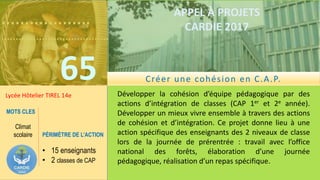 ……………….
……………………………….
65
APPEL À PROJETS
CARDIE 2017
Lycée Hôtelier TIREL 14e Développer la cohésion d’équipe pédagogique par des
actions d’intégration de classes (CAP 1er et 2e année).
Développer un mieux vivre ensemble à travers des actions
de cohésion et d’intégration. Ce projet donne lieu à une
action spécifique des enseignants des 2 niveaux de classe
lors de la journée de prérentrée : travail avec l’office
national des forêts, élaboration d’une journée
pédagogique, réalisation d’un repas spécifique.
MOTS CLES
Climat
scolaire PÉRIMÈTRE DE L’ACTION
• 15 enseignants
• 2 classes de CAP
Créer une cohésion en C.A.P.
 