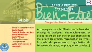 64 bis
APPEL À PROJETS
CARDIE 2017
Groupe bien être et climat scolaire
• Ecole St Vincent de Paul
• Ecole Murat
• Ecole St André des Arts
• Ecole Parmentier
• Ecole Vitruve
• Collège Doisneau
• Collège Mèlies
• Lycée profesionnel M
Laurencin
Accompagner dans la réflexion sur la base d’un
échange de pratiques, des établissements et
écoles faisant du bien être un axe prioritaire de
leur projet. (Le rythme, l’organisation du temps,
le mode de gouvernance, l’organisation de
l’espace et du temps, les pratiques corporelles…)
 