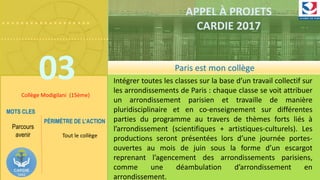 ……………….
……………………………….
03
APPEL À PROJETS
CARDIE 2017
Collège Modigilani (15ème)
Intégrer toutes les classes sur la base d’un travail collectif sur
les arrondissements de Paris : chaque classe se voit attribuer
un arrondissement parisien et travaille de manière
pluridisciplinaire et en co-enseignement sur différentes
parties du programme au travers de thèmes forts liés à
l’arrondissement (scientifiques + artistiques-culturels). Les
productions seront présentées lors d’une journée portes-
ouvertes au mois de juin sous la forme d’un escargot
reprenant l’agencement des arrondissements parisiens,
comme une déambulation d’arrondissement en
arrondissement.
MOTS CLES
Parcours
avenir
PÉRIMÈTRE DE L’ACTION
Tout le collège
Paris est mon collège
 