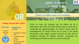 ……………….
……………………………….
08
……………….
……………………………….
APPEL À PROJETS
CARDIE 2017
Collège Thomas Mann 75013
Créer un cours de musique par les élèves de 6e à
destination des CM2 de l’école voisine dans le cadre de la
continuité des apprentissages. Ce travail s’inscrit dans le
prolongement du travail mené sur le cycle 3 l’an passé
(rencontres inter degré, concert commun en lien avec la
résidence d’artiste du théâtre Dunois). L’utilisation du
numérique permettra la mise en commun d’outils.
MOTS CLES
Parcours
avenir et
PEAC
PÉRIMÈTRE DE
L’ACTION
• enseignant musique,
• PVP,
• un professeur des
écoles
• Les 6èmes
• les CM2 de l’école
Jeanne d’Arc
Créer un méta cours en musique
 