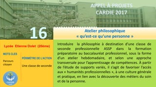 16
……………….
……………………………….
APPEL À PROJETS
CARDIE 2017
Lycée Etienne Dolet (20ème)
Introduire la philosophie à destination d’une classe de
seconde professionnelle ASSP dans la formation
préparatoire au baccalauréat professionnel, sous la forme
d’un atelier hebdomadaire, et selon une approche
transversale pour l’apprentissage de compétences. À partir
de l’étude de supports variés, il s’agit de favoriser l’accès
aux « humanités professionnelles », à une culture générale
et pratique, en lien avec la découverte des métiers du soin
et de la personne.
MOTS CLES
Parcours
citoyen
PÉRIMÈTRE DE L’ACTION
Une classe de seconde
Atelier philosophique
« qu’est-ce qu’une personne »
 