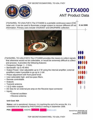 TOP SECRET//COMINT//REL TO USA. FVEY
CTX4000
ANT Product Data
(TS//SI//REL TO USA.FVEY) The CTX4000 is a portable continuous wave (CW)
radar unit. It can be used to illuminate a target system to recover different off net
information. Primary uses include VAGRANT and DROPMIRE collection.
8 Jul 2008
(TS//SI//REL TO USA.FVEY) The CTX4000 provides the means to collect signals
that otherwise would not be collectable, or would be extremely difficult to collect
and process. It provides the following features:
Frequency Range: 1 - 2 GHz.
Bandwidth: Up to 45 MHz
Output Power: User adjustable up to 2 W using the internal amplifier; external
amplifiers make it possible to go up to 1 kW.
Phase adjustment with front panel knob
User-selectable high- and low-pass filters.
Remote controllable
Outputs:
Transmit antenna
I & Q video outputs
DC bias for an external pre-amp on the Receive input connector
Inputs:
• External oscillator
• Receive antenna
Unit Cost: N/A
Status: unit is operational. However, it is reaching the end of its service life. It is
scheduled to be replaced by PHOTOANGLO starting in September 2008.
I
I
POC: I I. S32243. |Q»nsa ic.gov
Defived fro m : NSAJCSSM 1-52
Bailed: 20070108
D eclassify O n: 20320108
TOP SECRET//COMINT//REL TO USA. FVEY
 