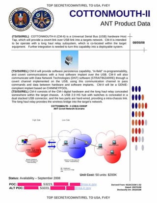 TOP SECRET//COMINT//REL TO USA. FVEY
stC U #/
COTTONMOUTH-II
ANT Product Data
(TS//SI//REL) COTTONMOUTH-II (CM-II) is a Universal Serial Bus (USB) hardware Host
Tap. which will provide a coven link over USB link into a targets network. CM-II is intended
to be operate with a long haul relay subsystem, which is co-located within the target
equipment. Further integration is needed to turn this capability into a deployable system.
08/05/08
(TS//SI//REL) CM-II will provide software persistence capability, "in-field" re-programmability,
and covert communications with a host software implant over the USB. CM-II will also
communicate with Data Network Technologies (DNT) software (STRAITBIZARRE) through a
covert channel implemented on the USB. using this communication channel to pass
commands and data between hardware and software implants. CM-II will be a GENIE-
compliant implant based on CHIMNEYPOOL.
(TS//SI//REL) CM-II consists of the CM-I digital hardware and the long haul relay concealed
somewhere within the target chassis. A USB 2.0 HS hub with switches is concealed in a
dual stacked USB connector, and the two parts are hard wired, providing a intra-chassis link.
The long haul relay provides the wireless bridge into the target's network.
COTTONMOUTH • H(CMMI) CONOP
ANT Covert Networt Scenario I
I
Status: Availability - September 2008
Unit Cost: 50 units: $200K
P O C : | ^ ^ H S3223. ■ ■ ■ |. ic.gov
ALT P O C :^ H S3223. I BS/nsajcciov
Derived Prom: NSA/CSSM 1-52
Oafod 20070108
Declassify On: 20320108
TOP SECRET//COMINT//REL TO USA, FVEY
 