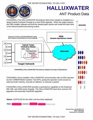 TOP SECRET//COMINT//REL TO USA. FVEY
HALLUXWATER
ANT Product Data
(TS//SI//REL) The HALLUXWATER Persistence Back Door implant is installed on a
target Huawei Eudemon firewall as a boot ROM upgrade. When the target reboots,
the PBD installer software will find the needed patch points and install the back door
in the inbound packet processing routine.
06/24/08
I
(TS//SI/fREL) HALLUXW ATER P ersistence Im plant C oncept o f O perations
I
(TS//SI//REL) Once installed. HALLUXWATER communicates with an NSA operator
via the TURBOPANDA Insertion Tool (PIT), giving the operator covert access to
read and write memory, execute an address, or execute a packet.
(TS//SI//REL) HALLUXWATER provides a persistence capability on the Eudemon
200, 500. and 1000 series firewalls. The HALLUXWATER back door survives OS
upgrades and automatic bootROM upgrades.
Status: (U//FOUO) On the shelf, and has been deployed.
POC: S32222. g)nsa.ic.qov
Derived Prom : NSA/CSSM 152
Oafcd 20070108
Declassify O n: 20320108
TOP SECRET//COMINT//REL TO USA, FVEY
 