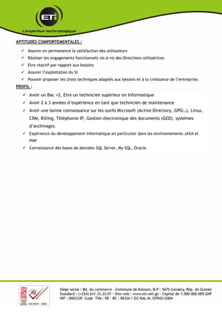 APTITUDES COMPORTEMENTALES :
 Assurer en permanence la satisfaction des utilisateurs
 Réaliser les engagements fonctionnels vis-à-vis des Directions utilisatrices
 Etre réactif par rapport aux besoins
 Assurer l’exploitation du SI
 Pouvoir proposer les choix techniques adaptés aux besoins et à la croissance de l’entreprise.
PROFIL :
 Avoir un Bac +2, Etre un technicien supérieur en Informatique
 Avoir 2 à 3 années d’expérience en tant que technicien de maintenance
 Avoir une bonne connaissance sur les outils Microsoft (Active Directory, GPO…), Linux,
CRM, Billing, Téléphonie IP, Gestion électronique des documents (GED), systèmes
d’archivages.
 Expérience du développement informatique en particulier dans les environnements JAVA et
PHP
 Connaissance des bases de données SQL Server, My SQL, Oracle.
 