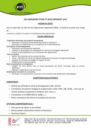 (05) INGENIEURS ETUDE ET DEVELOPPEMENT (H/F)
MISSION DU POSTE
Sous la supervision du Chef Service Département Application Métier, le titulaire du poste sera chargé
de :
concevoir, produire et assurer la maintenance des applications
TACHES PRINCIPALES
Traduction technique des besoins fonctionnels
• Participer à l’analyse fonctionnelle des besoins utilisateurs.
• Participer à l’élaboration et à la rédaction de la documentation
Conception et développement
• Concevoir une architecture logicielle.
• Analyser et développer les composants en utilisant les langages appropriés
• Assurer le développement et la réalisation des applications
Tests et recette
• Définir les protocoles et les scenarii de test.
• Tester, identifier et traiter les dysfonctionnements éventuels du logiciel développé.
• Analyser les résultats et rédiger le rapport de test.
• Rédaction de la documentation
Mise en production et intégration
• Intégrer les sites pilotes chez le client permettant de tester l’ouvrage, dans sa version
définitive.
• Déployer l’application chez les clients.
Maintenance évolutive et corrective
• Participer à la maintenance corrective et/ou évolutive des applications développées
COMPETENCES/QUALITE/PROFIL
COMPETENCES :
 Maîtrise des méthodes et outils de développement (UML, Merise);
 Connaissance de plusieurs langages de programmation (JAVA, HTML, SQL, PLSQL..) ainsi que de
certains systèmes d’exploitation (Windows, Unix, Linux…);
 Connaissance d’un SGBGR (Oracle, MySQL,…) ;
 Bonne connaissance des normes et procédures de sécurité.
APTITUDES COMPORTEMENTALES :
 Faire preuve de rigueur et de méthode
 Bonnes qualités relationnelles (écoute et expression)
 Ouverture d’esprit
 