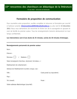 15es rencontres des chercheurs en didactique de la littérature
7-8 mai 2014 – Université de Sherbrooke

Formulaire de proposition de communication
Pour soumettre votre proposition, veuillez compléter et retourner ce formulaire par courriel
à l’adresse suivante: 15erencontrescdl2014@usherbrooke.ca, au plus tard le 15 décembre
2013. Nous vous demandons de renommer le fichier lors de la sauvegarde en ajoutant le
nom de famille du premier auteur. Tous les renseignements transmis demeureront en tout
temps confidentiels.
Les interventions sont d’une durée de 25 minutes, suivies de 10 minutes d’échanges.

Renseignements personnels du premier auteur
Nom :
Prénom :
Monsieur

/

Madame :

Statut (enseignant-chercheur, doctorant, formateur…) :
Établissement de rattachement :
Adresse de l’établissement (numéro civique, rue) :
Ville :

Code postal (ou équivalent) :

Pays :
Tél. (travail) :

Votre adresse électronique (courriel) :

Poste :

 