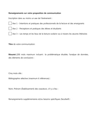 Renseignements sur votre proposition de communication
Inscription dans au moins un axe de l’évènement :
Axe 1 - Intentions et pratiques des professionnels de la lecture et des enseignants
Axe 2 - Perceptions et pratiques des élèves et étudiants
Axe 3 – Les temps et les lieux de la lecture scolaire vus à travers les œuvres littéraires

Titre de votre communication:

Résumé (200 mots maximum incluant : la problématique étudiée, l’analyse de données,
des éléments de conclusion) :

Cinq mots-clés :
Bibliographie sélective (maximum 6 références) :

Nom, Prénom (Établissement) des coauteurs, s’il y a lieu :

Renseignements supplémentaires et/ou besoins spécifiques (facultatif) :

 