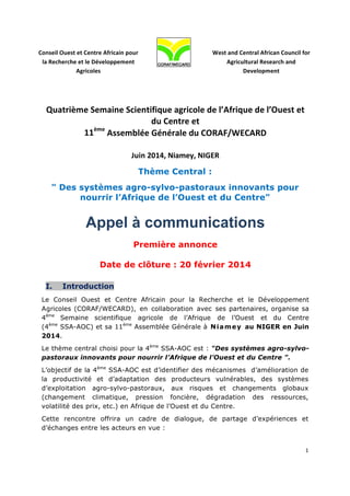  

	
  

Conseil	
  Ouest	
  et	
  Centre	
  Africain	
  pour	
  
la	
  Recherche	
  et	
  le	
  Développement	
  
Agricoles	
  

West	
  and	
  Central	
  African	
  Council	
  for	
  
Agricultural	
  Research	
  and	
  
Development	
  

	
  

Quatrième	
  Semaine	
  Scientifique	
  agricole	
  de	
  l’Afrique	
  de	
  l’Ouest	
  et	
  
du	
  Centre	
  et	
  
ème
11 	
  Assemblée	
  Générale	
  du	
  CORAF/WECARD	
  
	
  
Juin	
  2014,	
  Niamey,	
  NIGER	
  
	
  

Thème Central :
" Des systèmes agro-sylvo-pastoraux innovants pour
nourrir l’Afrique de l’Ouest et du Centre"	
  

Appel à communications
Première annonce
Date de clôture : 20 février 2014
I.

Introduction

Le Conseil Ouest et Centre Africain pour la Recherche et le Développement
Agricoles (CORAF/WECARD), en collaboration avec ses partenaires, organise sa
4ème Semaine scientifique agricole de l’Afrique de l’Ouest et du Centre
(4ème SSA-AOC) et sa 11ème Assemblée Générale à N i a m e y au NIGER en Juin
2014.
Le thème central choisi pour la 4ème SSA-AOC est : "Des systèmes agro-sylvopastoraux innovants pour nourrir l’Afrique de l’Ouest et du Centre ".
L’objectif de la 4ème SSA-AOC est d’identifier des mécanismes d’amélioration de
la productivité et d’adaptation des producteurs vulnérables, des systèmes
d’exploitation agro-sylvo-pastoraux, aux risques et changements globaux
(changement climatique, pression foncière, dégradation des ressources,
volatilité des prix, etc.) en Afrique de l’Ouest et du Centre.
Cette rencontre offrira un cadre de dialogue, de partage d’expériences et
d’échanges entre les acteurs en vue :
1	
  
	
  

 