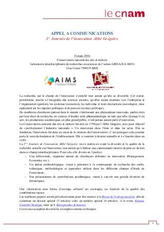 1
APPEL A COMMUNICATIONS
1ère
Journée de l’innovation Abbé Grégoire
31 mars 2016
Conservatoire national des arts et métiers
Laboratoire interdisciplinaire de recherches en sciences de l’action LIRSA (EA 4603)
2 rue Conté 75003 PARIS
La recherche sur le champ de l’innovation s’enrichit tout autant qu’elle se diversifie. Cet avatar,
protéiforme, touche à l’intégralité des sciences sociales, qu’elles soient orientées vers l’entreprise et
l’organisation (gestion), les systèmes (économie), les individus et leurs interactions (sociologie), mais
également sur les régimes politiques et de pouvoir (science politique).
De nombreux chercheurs partout dans le monde s’intéressent aux phénomènes innovants, parfois tirés
par leur objet de recherche, ou curieux d’étudier cette phénoménologie en tant que telle. Quoiqu’il en
soit, les productions académiques, ou plus grand public, n’ont jamais autant parlé d’innovation.
Le Conservatoire national des arts et métiers fut créé en 1794 par l’Abbé Grégoire, avec pour objectif
de « perfectionner l’industrie nationale ». Un innovateur dans l’âme et dans les actes. Dès sa
fondation, l'innovation fut donc au cœur de la mission du Conservatoire. C’est pourquoi cette journée
porte le nom du fondateur de l’établissement. Elle a vocation à devenir annuelle et à s’inscrire dans un
cycle.
La 1ère
Journée de l'innovation Abbé Grégoire vise à mettre en avant la diversité et la qualité de la
recherche actuelle sur l'innovation, tout autant qu’à fédérer une communauté inscrite de près ou de loin
dans ce champ interdisciplinaire. Pour cela, elle divisée en 3 parties :
Une table-ronde, organisée autour de chercheurs référents en innovation (Management,
Economie, etc.) ;
Un atelier méthodologique, visant à présenter à la communauté de recherche des outils,
techniques, méthodologies et approches utilisés dans les différents champs d’étude de
l'innovation ;
Des présentations de contributions académiques, visant à couvrir une grande diversité de
thématiques.
Une valorisation sous forme d’ouvrage collectif est envisagée, en fonction de la qualité des
contributions reçues.
Les meilleurs papiers seront pré-sélectionnés pour être soumis à la Revue de l'entrepreneuriat, afin de
constituer un dossier spécial (3 articles) voire un numéro spécial (6 articles) ; à la revue Finance
Contrôle Stratégie, ainsi qu’à Entreprendre & Innover.
Ces revues acceptent des articles en anglais comme en français.
 