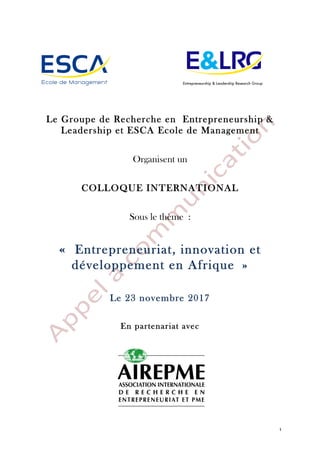 1
Le Groupe de Recherche en Entrepreneurship &
Leadership et ESCA Ecole de Management
Organisent un
COLLOQUE INTERNATIONAL
Sous le thème :
« Entrepreneuriat, innovation et
développement en Afrique »
Le 23 novembre 2017
En partenariat avec
 