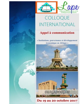 0
Appel à communications- Institutions, Gouvernance et développement économique en Afrique à
Ouagadougou 19 au 20 Octobre 2017 – Contact : colloque-lape@univ-ouaga2.bf / colloquedulape@gmail.com
---------------------------------------------------------------------------------------
COLLOQUE
INTERNATIONAL
Appel à communication
« Institutions, gouvernance et développement
économique en Afrique »
Du 19 au 20 octobre 2017
 