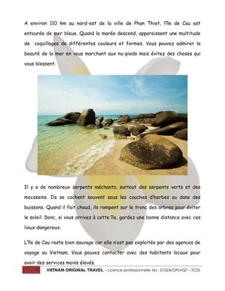 2 VIETNAM ORIGINAL TRAVEL – Licence professionnelle No : 01024/GPLHQT – TCDL
A environ 110 km au nord-est de la ville de Phan Thiet, l’île de Cau est
entourée de mer bleue. Quand la marée descend, apparaissent une multitude
de coquillages de différentes couleurs et formes. Vous pouvez admirer la
beauté de la mer en vous marchant aux nu-pieds mais évitez des choses qui
vous blessent.
Il y a de nombreux serpents méchants, surtout des serpents verts et des
mocassins. Ils se cachent souvent sous les couches d’herbes ou dans des
buissons. Quand il fait chaud, ils rampent sur le tronc des arbres pour éviter
le soleil. Donc, si vous arrivez à cette île, gardez une bonne distance avec ces
lieux dangereux.
L’île de Cau reste bien sauvage car elle n’est pas exploitée par des agences de
voyage au Vietnam. Vous pouvez contacter avec des habitants locaux pour
avoir des services moins élevés.
 