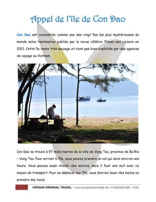 1 VIETNAM ORIGINAL TRAVEL – Licence professionnelle No : 01024/GPLHQT – TCDL
Appel de l’île de Con Dao
Con Dao est considérée comme une des vingt îles les plus mystérieuses du
monde selon l’estimation publiée par la revue célèbre Travel and Leisure en
2011. Cette île reste très sauvage et n’est pas bien exploitée par des agences
de voyage au Vietnam.
Con Dao se trouve à 97 miles marins de la ville de Vung Tau, province de Ba Ria
– Vung Tau. Pour arriver à l’île, vous pouvez prendre un vol qui dure environ une
heure. Vous pouvez aussi choisir des navires, mais il faut une nuit avec ce
moyen de transport. Pour se déplacer sur l’île, vous devriez louer des motos ou
prendre des taxis.
 