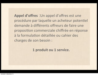 Appel d’offres :Un appel d’offres est une 
procédure par laquelle un acheteur poten4el 
demande à différents offreurs de faire une 
proposi4on commerciale chiffrée en réponse 
à la formula4on détaillée ou cahier des 
charges de son besoin : 
1 produit ou 1 service. 
vendredi 5 décembre 14 
 
