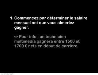 1.Commencez par déterminer le salaire 
mensuel net que vous aimeriez 
gagner. 
✏ Pour info : un technicien 
multimédia gagnera entre 1500 et 
1700 € nets en début de carrière. 
vendredi 5 décembre 14 
 