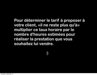 Pour déterminer le tarif à proposer à 
votre client, «il ne reste plus qu'à» 
multiplier ce taux horaire par le 
nombre d'heures estimées pour 
réaliser la prestation que vous 
souhaitez lui vendre. 
:) 
vendredi 5 décembre 14 
 