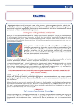 Europe
2
Nous pensons que la France doit continuer à jouer un rôle majeur en Europe et dans le nouvel ordre mondial mul-
tipolaire. Nous voulons une Europe qui rayonne par ses valeurs et son Economie. Nous voulons une Europe sûre de
ses frontières, qui protège. Nous voulons une Europe qui partage son histoire et sa culture comme autant de chances
pour prendre part à une mondialisation à visage humain.
L’Europe est notre quotidien et notre avenir
Après des siècles d’affrontements meurtriers où l’Europe a failli perdre son âme et grâce à l’œuvre des pères fondateurs
de la Communauté Européenne, nos démocraties ont décidé de se rassembler et de s’interdire les rapports de haine
et de guerre. Le symbole le plus fort de ce changement d’époque est la robustesse du lien franco–allemand qui est un
des moteurs européens dans les domaines politique et économique auxquels nous sommes attachés et que nous sou-
haitons toujours renforcer.
Ces coopérations qui ont permis l’émergence de ce couple doivent devenir des oppor-
tunités plus concrètes pour les membres de l’Union Européenne. Mais la paix n’est pas
un acquis définitif, c’est le fruit d’une volonté commune qu’il faut poursuivre. Pour
nous tous, l’Europe unie n’est pas l’Europe uniforme. Elle est un idéal d’unité dans la
diversité, un cadre dans lequel les Nations doivent pouvoir exercer leur souveraineté
tout en se projetant dans un avenir commun.
Nous avons aujourd’hui l’opportunité d’inventer un nouveau modèle politique qui doit avoir toute sa place sur la scène
mondiale. Nous voulons réaliser ce rêve avec l’engagement démocratique des peuples européens.
Cette entreprise difficile exige d’inventer les formes d’une construction où chaque Etat membre conserve son identité
tout en s’unissant aux autres avec une ambition partagée. L’Europe doit répondre à ce double défi de respecter à la
fois la diversité et la subsidiarité si elle veut avoir le soutien des peuples qui la composent. Grâce à ces principes, l’Eu-
rope peut alors se matérialiser dans des projets communs qui améliorent la vie de tous.
Le développement du sentiment d’appartenance européen doit se fonder sur un élan dé-
mocratique d’ampleur.
L’UMP s’engage sur la voie de la construction européenne.
Au-delà de la nécessité de renforcer l’intégration économique et la coordination budgétaire, nous sommes attachés à
une Europe forte qui relèvera plus efficacement les défis d’un monde où la concurrence entre les continents est de
plus en plus rude.
L’Union Européenne nous permet, ensemble, de développer des chantiers qui ne sont plus à la portée d’un seul pays
dans le nouveau contexte de la mondialisation. Pour nous, l’Europe n’est pas qu’un marché. C’est un acteur et un mo-
dèle dans le monde, un modèle inspirant d’autres parties du monde et la démonstration quotidienne que le dévelop-
pement durable est accessible dans tous ses aspects.
LES ENJEUX :
Environnementaux, Sociaux, Economiques
Nous défendons enfin une Europe solidaire qui protège les Nations et les citoyens qui la composent. Elle doit être un
atout dans la mondialisation en défendant nos intérêts avec pragmatisme et conviction, comme le font tous les Etats
dans le monde. Elle doit notamment veiller à l’application du principe de réciprocité dans les échanges internatio-
naux.
L’EUROPE
 