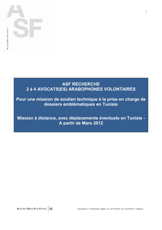 I




                   ASF RECHERCHE
    2 à 4 AVOCATS(ES) ARABOPHONES VOLONTAIRES

Pour une mission de soutien technique à la prise en charge de
            dossiers emblématiques en Tunisie


Mission à distance, avec déplacements éventuels en Tunisie -
                    A partir de Mars 2012
 