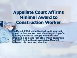 Appellate Court Affirms
Minimal Award to
Construction Worker
On May 4, 2004, John Mescall, a 42 year old
construction worker, was standing on top of a
building’s exterior canopy when a crane
dropped a 25 by 25 foot steel mesh causing it
to fall 20 feet in the air and strike Mescall
between his neck and shoulder.
 
