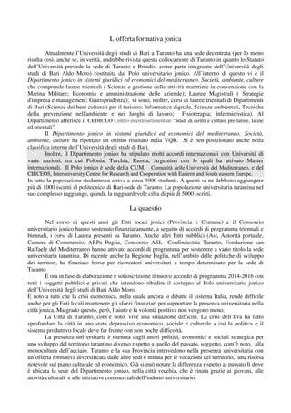 L’offerta formativa jonica
Attualmente l’Università degli studi di Bari a Taranto ha una sede decentrata (per lo meno
risulta così, anche se, in verità, andrebbe rivista questa collocazione di Taranto in quanto lo Statuto
dell’Università prevede la sede di Taranto e Brindisi come parte integrante dell’Università degli
studi di Bari Aldo Moro) costituita dal Polo universitario jonico. All’interno di questo vi è il
Dipartimento jonico in sistemi giuridici ed economici del mediterraneo. Società, ambiente, culture
che comprende lauree triennali ( Scienze e gestione delle attività marittime in convenzione con la
Marina Militare; Economia e amministrazione delle aziende); Lauree Magistrali ( Strategie
d'impresa e management; Giurisprudenza); vi sono, inoltre, corsi di lauree triennali di Dipartimenti
di Bari (Scienze dei beni culturali per il turismo; Informatica digitale, Scienze ambientali, Tecniche
della prevenzione nell'ambiente e nei luoghi di lavoro; Fisioterapia; Infermieristica). Al
Dipartimento afferisce il CEDICLO Centro interdipartimentale “Studi di diritti e culture pre-latine, latine
ed orientali”.
Il Dipartimento jonico in sistemi giuridici ed economici del mediterraneo. Società,
ambiente, culture ha riportato un ottimo risultato nella VQR. Si è ben posizionato anche nella
classifica interna dell’Università degli studi di Bari.
Inoltre, il Dipartimento jonico ha stipulato molti accordi internazionali con Università di
varie nazioni, tra cui Polonia, Turchia, Russia, Argentina con le quali ha attivato Master
internazionali. Il Polo jonico è sede della CUM, Comunità delle Università del Mediterraneo, e del
CIRCEOS, Interuniversity Centre for Research and Cooperation with Eastern and South eastern Europe.
In tutto la popolazione studentesca arriva a circa 4000 studenti. A questi se ne debbono aggiungere
più di 1000 iscritti al politecnico di Bari-sede di Taranto. La popolazione universitaria tarantina nel
suo complesso raggiunge, quindi, la ragguardevole cifra di più di 5000 iscritti.
La quaestio
Nel corso di questi anni gli Enti locali jonici (Provincia e Comune) e il Consorzio
universitario jonico hanno sostenuto finanziaramente, a seguito di accordi di programma triennali e
biennali, i corsi di Laurea presenti su Taranto. Anche altri Enti pubblici (Asl, Autorità portuale,
Camera di Commercio, ARPa Puglia, Consorzio ASI, Confindustria Taranto, Fondazione san
Raffaele del Mediterraneo hanno attivato accordi di programma per sostenere a vario titolo la sede
universitaria tarantina. Di recente anche la Regione Puglia, nell’ambito delle politiche di sviluppo
dei territori, ha finaziato borse per ricercatori universitari a tempo determinato per la sede di
Taranto
È ora in fase di elaborazione e sottoscrizione il nuovo accordo di programma 2014-2016 con
tutti i soggetti pubblici e privati che intendono ribadire il sostegno al Polo universitario jonico
dell’Università degli studi di Bari Aldo Moro.
È noto a tutti che la crisi economica, nella quale ancora si dibatte il sistema Italia, rende difficile
anche per gli Enti locali mantenere gli sforzi finanziari per supportare la presenza universitaria nella
città jonica. Malgrado questo, però, l’aiuto e la volontà positiva non vengono meno.
La Città di Taranto, com’è noto, vive una situazione difficile. La crisi dell’Ilva ha fatto
sprofondare la città in uno stato depressivo economico, sociale e culturale a cui la politica e il
sistema produttivo locale deve far fronte con non poche difficoltà.
La presenza universitaria è ritenuta dagli attori politici, economici e sociali strategica per
uno sviluppo del territorio tarantino diverso rispetto a quello del passato, soggetto, com’è noto, alla
monocultura dell’acciaio. Taranto e la sua Provincia intravedono nella presenza universitaria con
un’offerta formativa diversificata dalle altre sedi e mirata per le vocazioni del territorio, una risorsa
notevole sul piano culturale ed economico. Già si può notare la differenza rispetto al passato lì dove
è ubicata la sede del Dipartimento jonico, nella città vecchia, che è rinata grazie ai giovani, alle
attività culturali e alle iniziative commerciali dell’indotto universitario.
 