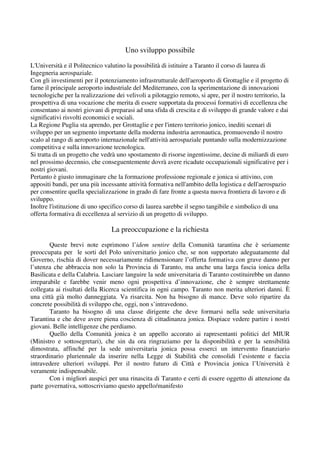 Uno sviluppo possibile
L'Università e il Politecnico valutino la possibilità di istituire a Taranto il corso di laurea di
Ingegneria aerospaziale.
Con gli investimenti per il potenziamento infrastrutturale dell'aeroporto di Grottaglie e il progetto di
farne il principale aeroporto industriale del Mediterraneo, con la sperimentazione di innovazioni
tecnologiche per la realizzazione dei velivoli a pilotaggio remoto, si apre, per il nostro territorio, la
prospettiva di una vocazione che merita di essere supportata da processi formativi di eccellenza che
consentano ai nostri giovani di preparasi ad una sfida di crescita e di sviluppo di grande valore e dai
significativi risvolti economici e sociali.
La Regione Puglia sta aprendo, per Grottaglie e per l'intero territorio jonico, inediti scenari di
sviluppo per un segmento importante della moderna industria aeronautica, promuovendo il nostro
scalo al rango di aeroporto internazionale nell'attività aerospaziale puntando sulla modernizzazione
competitiva e sulla innovazione tecnologica.
Si tratta di un progetto che vedrà uno spostamento di risorse ingentissime, decine di miliardi di euro
nel prossimo decennio, che conseguentemente dovrà avere ricadute occupazionali significative per i
nostri giovani.
Pertanto è giusto immaginare che la formazione professione regionale e jonica si attivino, con
appositi bandi, per una più incessante attività formativa nell'ambito della logistica e dell'aerospazio
per consentire quella specializzazione in grado di fare fronte a questa nuova frontiera di lavoro e di
sviluppo.
Inoltre l'istituzione di uno specifico corso di laurea sarebbe il segno tangibile e simbolico di una
offerta formativa di eccellenza al servizio di un progetto di sviluppo.
La preoccupazione e la richiesta
Queste brevi note esprimono l’idem sentire della Comunità tarantina che è seriamente
preoccupata per le sorti del Polo universitario jonico che, se non supportato adeguatamente dal
Governo, rischia di dover necessariamente ridimensionare l’offerta formativa con grave danno per
l’utenza che abbraccia non solo la Provincia di Taranto, ma anche una larga fascia ionica della
Basilicata e della Calabria. Lasciare languire la sede universitaria di Taranto costituirebbe un danno
irreparabile e farebbe venir meno ogni prospettiva d’innovazione, che è sempre strettamente
collegata ai risultati della Ricerca scientifica in ogni campo. Taranto non merita ulteriori danni. È
una città già molto danneggiata. Va risarcita. Non ha bisogno di mance. Deve solo ripartire da
concrete possibilità di sviluppo che, oggi, non s’intravedono.
Taranto ha bisogno di una classe dirigente che deve formarsi nella sede universitaria
Tarantina e che deve avere piena coscienza di cittadinanza jonica. Dispiace vedere partire i nostri
giovani. Belle intelligenze che perdiamo.
Quello della Comunità jonica è un appello accorato ai rapresentanti politici del MIUR
(Ministro e sottosegretari), che sin da ora ringraziamo per la disponibilità e per la sensibilità
dimostrata, affinché per la sede universitaria jonica possa esserci un intervento finanziario
straordinario pluriennale da inserire nella Legge di Stabilità che consolidi l’esistente e faccia
intravedere ulteriori sviluppi. Per il nostro futuro di Città e Provincia jonica l’Università è
veramente indispensabile.
Con i migliori auspici per una rinascita di Taranto e certi di essere oggetto di attenzione da
parte governativa, sottoscriviamo questo appello/manifesto
 