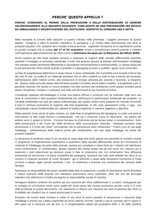 PERCHE' QUESTO APPELLO ?
PERCHE' CHIEDIAMO AL MONDO DELLA PRODUZIONE E DELLA DISTRIBUZIONE DI ADERIRE
VOLONTARIAMENTE ALLE SEGUENTI RICHIESTE FINALIZZATE AD UNA PREVENZIONE DEI RIFIUTI
DA IMBALLAGGIO E INCENTIVAZIONE DEL RIUTILIZZO RISPETTO AL CONSUMO USA E GETTA



Nella necessità di trovare delle soluzioni a quanto indicato nella premessa i soggetti promotori di questo
appello rivolgono a tutte le aziende utilizzatrici di packaging e al mondo della distribuzione una serie di
proposte attuabili -che possono dare risultati a breve termine- cogliendo l'occasione di un significativo evento
di portata europea che si svolge dal 17 al 24 novembre mirato a sensibilizzare governi,aziende e cittadini
sull'importanza della prevenzione dei rifiuti come la Settimana Europea per la Riduzione dei Rifiuti SERR.

Anche qualora gli enti locali possano arrivare a realizzare la migliore delle raccolte differenziate possibile,
essendo il riciclaggio un processo industriale, il ruolo che possono giocare le aziende nell'immettere imballaggi
che possano essere facilmente differenziati e riprocessati industrialmente è imprescindibile. Lo stesso dicasi per
la prevenzione dei rifiuti poiché quando il prodotto e il packaging arrivano a scaffale i giochi sono ormai fatti.

La fase di progettazione determina in larga misura il carico ambientale che il prodotto avrà durante tutte le fasi
del ciclo di vita. La scelta di un materiale piuttosto che un altro inciderà su tutte le fasi a monte del processo,
dall'estrazione delle materie prime, alla produzione di energia utilizzata per estrarle e lavorarle, ai trasporti,
etc. Questa scelta sarà allo stesso determinante quando il prodotto dovrà essere smaltito. Il progettista e più in
generale l'azienda che studia un nuovo prodotto non può esimersi dal considerare come questo prodotto potrà
essere recuperato, riciclato o riutilizzato una volta che terminerà la sua funzione primaria.

L'ecodesign applicato all'imballaggio è ormai una pratica diffusa e condivisa che ha maturato negli anni una
serie di conoscenze e best practices fondamentali per ottimizzare le performance ambientali del prodotto. La
variabile ambientale non può più essere sottovalutata, per questo motivo sono presenti sul mercato strumenti
e tool in continua evoluzione di supporto alla fase progettuale. Il Life cycle assessment (LCA), è oggi una
metodologia matura fondamentale per valutare le scelte progettuali in maniera oggettiva e specifica.

Molte aziende ormai sanno di poter contare, sin dalla fase di progettazione del packaging, su tutta una serie di
informazioni di alto livello tecnico e professionale che sia il consorzio Conai di riferimento sia esperti del
settore sono in grado di fornire. L'Unione Europea ha d'altronde già da tempo preso in considerazione i temi
della prevenzione e del riciclo dal 2006 all'interno delle comunicazioni chiamate “strategia tematica sulla
prevenzione e il riciclo dei rifiuti" concludendo che la prevenzione deve influenzare “ l'intero ciclo di vita degli
imballaggi - dall'estrazione delle materie prime allo smaltimento- non solo degli imballaggi ma anche dei
prodotti imballati”.

La situazione di profondo rosso in cui versano le casse degli enti locali spesso non permette di investire risorse
in programmi di miglioramento quantitativo e qualitativo della raccolta differenziata anche se l'immissione di
materiali di imballaggio da parte delle aziende, sempre più complessi e meno facili per i cittadini da individuare
come conferimento, lo richiederebbe. Questo significa allo stesso tempo che gli enti locali non riescono più a
sostenere i costi determinati da decisioni prese in fase di produzione che non contemplino l'eco efficienza
ambientale ed economica e la piena riciclabilità del packaging. Scaricare tali costi sulle bollette dei rifiuti di un
numero in costante aumento di nuclei famigliari già in difficoltà a causa della recessione economica si rivela
un'arma a doppio taglio perché aumenta i casi di insolvenza e provoca una contrazione dei consumi delle
famiglie.

Assumersi la responsabilità dei propri prodotti dalla fase di produzione a quella di dismissione dovrà diventare
il modus operandi delle aziende che intendono posizionarsi come sostenibili, oltre che uno dei principali
indicatori che definiscono il livello conseguito di responsabilità sociale di impresa.

Perseguire obiettivi condivisi che portino ad una riduzione dei rifiuti indifferenziati e a creare i presupposti per
lo sviluppo di un'industria verde come quella del riciclo giova alla ripresa economica poiché, come si è visto
dalla premessa di questo documento, non solamente si ottiene una riduzione dei costi di gestione dei rifiuti (e
le bollette dei cittadini) ma si creano anche posti di lavoro.

Entrando nel merito delle richieste si tratta di una serie di azioni possibili di prevenzione e riduzione degli
imballaggi e articoli usa e getta supportate da alcuni esempi concreti ispirati a casi di successo già in vigore in
altri paesi ed in coerenza con gli artt. 4, 8 (responsabilità estesa del produttore ERP) e 29 della direttiva
 