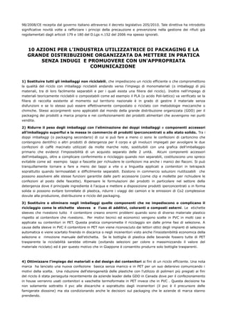 98/2008/CE recepita dal governo italiano attraverso il decreto legislativo 205/2010. Tale direttiva ha introdotto
significative novità volte a rafforzare i principi della precauzione e prevenzione nella gestione dei rifiuti già
regolamentati dagli articoli 179 e 180 del D.Lgs n.152 del 2006 ma spesso ignorati.



   10 AZIONI PER L'INDUSTRIA UTILIZZATRICE DI PACKAGING E LA
   GRANDE DISTRIBUZIONE ORGANIZZATA DA METTERE IN PRATICA
        SENZA INDUGI E PROMUOVERE CON UN'APPROPRIATA
                        COMUNICAZIONE


1) Sostituire tutti gli imballaggi non riciclabili, che impediscono un riciclo efficiente o che compromettono
la qualità del riciclo con imballaggi riciclabili andando verso l'impiego di monomateriali (o imballaggi di più
materiali, tra di loro facilmente separabili e per i quali esista una filiera del riciclo). Inoltre nell'impiego di
materiali teoricamente riciclabili o compostabili come ad esempio il PLA (o acido Poli-lattico) va verificato se la
filiera di raccolta esistente al momento sul territorio nazionale è in grado di gestire il materiale senza
disfunzioni e se lo stesso può essere effettivamente compostato o riciclato con metodologie meccaniche o
chimiche. Stessi accorgimenti sono applicabili dal mondo della grande distribuzione organizzata (GDO) per il
packaging dei prodotti a marca propria e nei confezionamenti dei prodotti alimentari che avvengono nei punti
vendita.

2) Ridurre il peso degli imballaggi con l'eliminazione dei doppi imballaggi e componenti accessori
all'imballaggio superflui e la messa in commercio di prodotti iperconcentrati o allo stato solido. Tra i
doppi imballaggi (o packaging secondario) di cui si può fare a meno ci sono le confezioni di cartoncino che
contengono dentifrici o altri prodotti di detergenza per il corpo e gli involucri impiegati per avvolgere le due
confezioni di caffè macinato utilizzati da molte marche note, sostituibili con una grafica dell'imballaggio
primario che evidenzi l'impossibilità di un acquisto separato delle 2 unità. Alcuni componenti accessori
dell'imballaggio, oltre a complicare conferimento e riciclaggio quando non separabili, costituiscono uno spreco
evitabile come ad esempio tappi e fascette per richiudere le confezioni ma anche i manici dei flaconi. Si può
tranquillamente tornare a fare a meno dei tappi a vite o a linguetta applicati a contenitori in tetrapack
soprattutto quando termosaldati e difficilmente separabili. Esistono in commercio soluzioni riutilizzabili che
possono assolvere alle stesse funzioni garantite dalle parti accessorie (come clip e mollette per richiudere le
confezioni al posto delle fascette). Ripensare le formulazioni dei prodotti in particolare nel settore della
detergenza dove il principale ingrediente è l'acqua e mettere a disposizione prodotti iperconcentrati o in forma
solida si possono evitare tonnellate di plastica, ridurre i viaggi dei camion e le emissioni di Co2 complessive
dovute alla produzione, distribuzione e riciclo del packaging.

3) Sostituire o eliminare negli imballaggi quelle componenti che ne impediscono o complicano il
riciclaggio come le etichette sleeves e l'uso di additivi, coloranti e composti esterni. Le etichette
sleeves che rivestono tutto il contenitore creano enormi problemi quando sono di diverso materiale plastico
rispetto al contenitore che rivestono. Per motivi tecnici ed economici vengono scelte in PVC in molti casi e
applicate su contenitori in PET. Questa pratica compromette il riciclaggio sin dalle prime fasi di selezione. A
causa della sleeve in PVC il contenitore in PET non viene riconosciuto dai lettori ottici degli impianti di selezione
automatica e viene scartato finendo in discarica o negli inceneritori visto anche l'insostenibilità economica della
selezione e rimozione manuale dell'etichetta. Se le bottiglie di plastica delle bevande fossero tutte di PET
trasparente la riciclabilità sarebbe ottimale (evitando selezioni per colore e massimizzando il valore del
materiale riciclato) ed è per questo motivo che in Giappone è consentito produrre solo bottiglie trasparenti.



4) Ottimizzare l'impiego dei materiali e del design dei contenitori ai fini di un riciclo efficiente. Una nota
marca ha lanciato una nuova confezione basica senza manico e in PET per un suo detersivo comunicando i
motivi della scelta. Una riduzione dell'eterogeneità delle plastiche con l'utilizzo di polimeri più pregiati ai fini
del riciclo è stata perseguita recentemente da aziende leader della GDO in Canada dove per il confezionamento
in house verranno usati contenitori e vaschette termoformate in PET invece che in PVC . Questa decisione ha
non solamente sottratto il pvc alle discariche e soprattutto dagli inceneritori (il pvc è il precursore delle
famigerate diossine) ma sta condizionando anche le decisioni sul packaging che le aziende di marca stanno
prendendo.
 