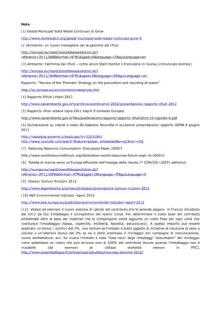 Note

(1) Global Municipal Solid Waste Continues to Grow

http://www.worldwatch.org/global-municipal-solid-waste-continues-grow-0

(2 )Ambiente: un nuovo medagliere per la gestione dei rifiuti

http://europa.eu/rapid/pressReleasesAction.do?
reference=IP/12/888&format=HTML&aged=0&language=IT&guiLanguage=en

(3) Ambiente: l'alchimia dei rifiuti – come alcuni Stati membri li tramutano in risorsa (comunicato stampa)

http://europa.eu/rapid/pressReleasesAction.do?
reference=IP/12/369&format=HTML&aged=0&language=EN&guiLanguage=en

Rapporto: “Review of the Thematic Strategy on the prevention and recycling of waste”

http://ec.europa.eu/environment/waste/use.htm

(4) Rapporto Rifiuti Urbani 2012

http://www.isprambiente.gov.it/it/archivio/eventi/anno-2012/presentazione-rapporto-rifiuti-2012

(5) Rapporto rifiuti urbana Ispra 2011 Cap.6 Il contesto Europeo

http://www.isprambiente.gov.it/files/pubblicazioni/rapporti/rapporto-rifiuti2011/10-capitolo-6.pdf

(6) Dichiarazione su Liberal e video On.Gaetano Pecorella in occasione presentazione rapporto ISPRA 8 giugno
2012

http://rassegna.governo.it/testo.asp?d=52031963
http://www.youtube.com/watch?feature=player_embedded&v=qCBnyi--rSQ

(7) Reducing Resource Consumption- Discussion Paper 2009/5

http://www.worldresourcesforum.org/declaration-world-resources-forum-sept-16-2009-0

(8) Tabella di marcia verso un’Europa efficiente nell'impiego delle risorse /* COM/2011/0571 definitivo

http://europa.eu/rapid/pressReleasesAction.do?
reference=IP/11/1046&format=HTML&aged=1&language=IT&guiLanguage=it

(9) Dossier Comuni Ricicloni 2012

http://www.legambiente.it/contenuti/dossier/premiazione-comuni-ricicloni-2012

(10) AEA Environmental indicator report 2012

http://www.eea.europa.eu/publications/environmental-indicator-report-2012

(11) Vedasi ad esempio il nuovo sistema di calcolo del contributo che le aziende pagano in Francia introdotto
dal 2012 da Eco Emballages il corrispettivo del nostro Conai. Per determinare il costo base del contributo
ambientale oltre al peso dei materiali che lo compongono viene aggiunto un costo fisso per ogni unità che
costituisce l'imballaggio (tappo, coperchio, etichetta, fascetta, astuccio,ecc). A questo importo può essere
applicato un bonus ( sconto) del 2% una tantum se l'imballo è stato oggetto di iniziative di riduzione di peso o
volume e un'ulteriore bonus del 2% se ne è stato promosso il riciclaggio con campagne di comunicazione,
nuove etichettature, ecc. Se invece l'imballo è nella “lista nera” degli imballaggi “disturbatori” del riciclaggio
viene addebitato un malus che può arrivare sino al 100% del contributo dovuto quando l'imballaggio non è
riciclabile    (ad      esempio          se        utilizza    etichette            sleeves        in       PVC).
http://www.ecoemballages.fr/entreprises/actualites/nouveau-bareme-2012/
 