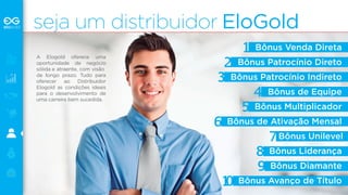 seja um distribuidor EloGold 
Bônus Venda Direta 
Bônus Patrocínio Direto 
Bônus Patrocínio Indireto 
Bônus de Equipe 
Bônus Multiplicador 
Bônus de Ativação Mensal 
Bônus Unilevel 
Bônus Liderança 
Bônus Diamante 
Bônus Avanço de Título 
A Elogold oferece uma 
oportunidade de negócio 
sólida e atraente, com visão 
de longo prazo. Tudo para 
oferecer ao Distribuidor 
Elogold as condições ideais 
para o desenvolvimento de 
uma carreira bem sucedida. 
 