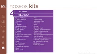 nossos kits 
Cotas 
02 perfumes 
01 mostruário 
01 bolsa 
02 perfumes 
01 mostruário 
01 bolsa 
02 perfumes 
01 mostruário 
01 bolsa 
O kit poderá ter alterações mediante o estoque 
Kit Infinito 
R$3.600 
2 Cueca Adulto box 
1 Camisa Malhação 
1 Calça Leg 
1 Top 
1 Conjunto 
1 Sutiã Sustentação 
2 Tanga o dental 
2 Tanga Renda 
1 Camisola 
6 Perfume 
2 Estojos com 10 Fraconetes 
2 Estojo para fraconetes 
1 Batom 
1 Dose Batom caixa 
1 Gloss 
1 Pó Iluniminador 
1 Pó Compacto 
1 Quarteto de Sompras 
1 Bluss 
1 Base Líquida 
1 Prime 
1 Demaquilante 
1 Máscara de Cílios 
1 Hidratante 
1 Skake 
1 Omega 3 
1 Quaraná + Açaí 
1 Óleo de Cártamo + Vitamina E 
1 Óleo de Cártamo + Chía 
1 Calciocon D3 
1 Vitacom Suplemento Vitamínico 
1 Vitacom Mulher 
1 Vitacon Junior Sup Vitamínico 
1 Sabonete Líquido Íntimo 
100 GB espaço EloCloud 
3 Catálagos 
3 Talões de pedidos 
 