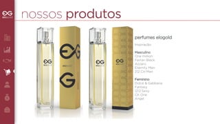 nossos produtos 
perfumes elogold 
Inspiração: 
Masculino 
One million 
Ferrari Black 
Azzaro 
Eternity Men 
212 CH Men 
Feminino 
Dolce & Gabbana 
Fantasy 
1212 Sexy 
CK One 
Angel 
 